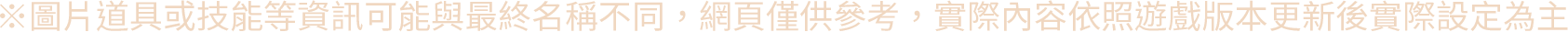 ※圖片道具或技能等資訊可能與最終名稱不同，網頁僅供參考，實際內容依照遊戲版本更新後實際設定為主