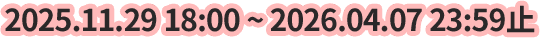 2025.11.29 18:00 ~ 2026.04.07 23:59止