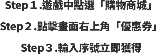 Step1.遊戲中點選「購物商城」Step2.點擊畫面右上角「優惠券」Step3.輸入序號立即獲得