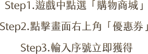Step1.遊戲中點選「購物商城」Step2.點擊畫面右上角「優惠券」Step3.輸入序號立即獲得