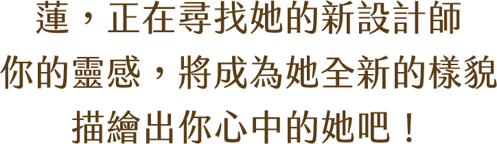 蓮，正在尋找她的新設計師 你的靈感，將成為她全新的樣貌 描繪出你心中的她吧！ 獲獎作品將開發成 「遊戲內紀念收藏品」一張